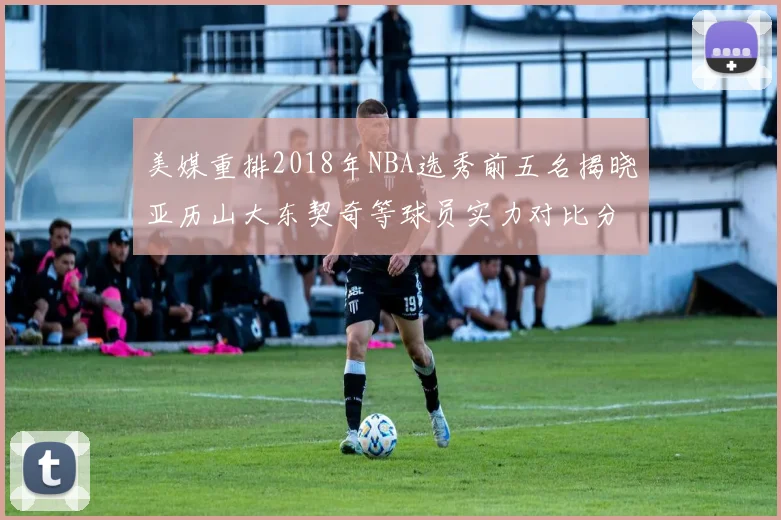 美媒重排2018年NBA选秀前五名揭晓亚历山大东契奇等球员实力对比分析
