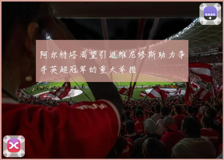 阿尔特塔渴望引进维尼修斯助力争夺英超冠军的重大举措