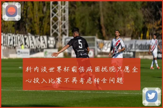 科内谈世界杯前伤病困扰现只愿全心投入比赛不再考虑转会问题