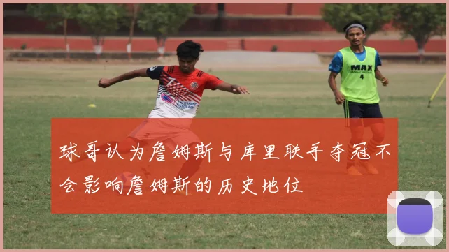 球哥认为詹姆斯与库里联手夺冠不会影响詹姆斯的历史地位