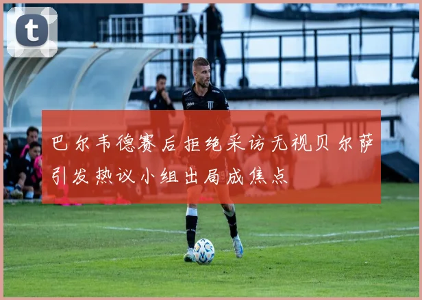 巴尔韦德赛后拒绝采访无视贝尔萨引发热议小组出局成焦点